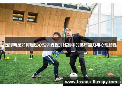 足球明星如何通过心理训练提升比赛中的抗压能力与心理韧性